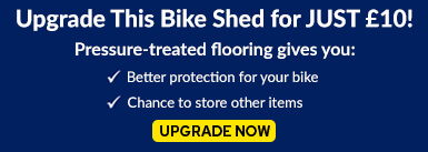 Upgrade This Bike Shed for JUST £10! Pressure-treated flooring gives you: better protection for your bike and a chance to store other items. UPGRADE NOW